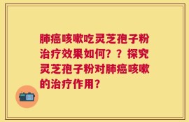 肺癌咳嗽吃灵芝孢子粉治疗效果如何？？探究灵芝孢子粉对肺癌咳嗽的治疗作用？