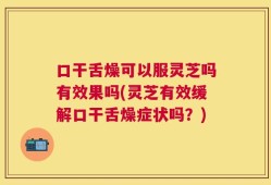 口干舌燥可以服灵芝吗有效果吗(灵芝有效缓解口干舌燥症状吗？)