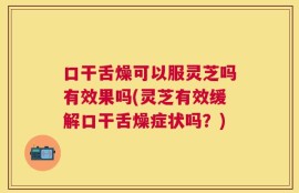 口干舌燥可以服灵芝吗有效果吗(灵芝有效缓解口干舌燥症状吗？)