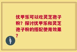 优甲乐可以吃灵芝孢子粉？探讨优甲乐和灵芝孢子粉的搭配使用效果？