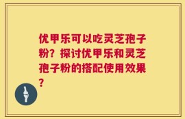 优甲乐可以吃灵芝孢子粉？探讨优甲乐和灵芝孢子粉的搭配使用效果？