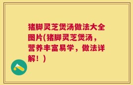 猪脚灵芝煲汤做法大全图片(猪脚灵芝煲汤，营养丰富易学，做法详解！)