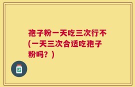 孢子粉一天吃三次行不(一天三次合适吃孢子粉吗？)