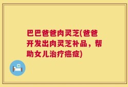 巴巴爸爸肉灵芝(爸爸开发出肉灵芝补品，帮助女儿治疗癌症)