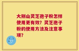 大别山灵芝孢子粉怎样使用更有效？灵芝孢子粉的使用方法及注意事项？