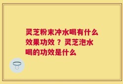 灵芝粉末冲水喝有什么效果功效 ？灵芝泡水喝的功效是什么