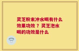 灵芝粉末冲水喝有什么效果功效 ？灵芝泡水喝的功效是什么