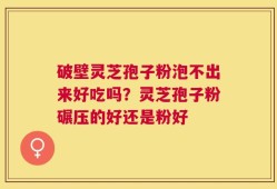 破壁灵芝孢子粉泡不出来好吃吗？灵芝孢子粉碾压的好还是粉好