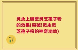灵永上破壁灵芝孢子粉的效果(突破!灵永灵芝孢子粉的神奇功效)