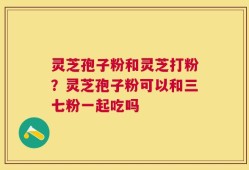 灵芝孢子粉和灵芝打粉？灵芝孢子粉可以和三七粉一起吃吗