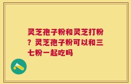 灵芝孢子粉和灵芝打粉？灵芝孢子粉可以和三七粉一起吃吗