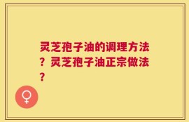 灵芝孢子油的调理方法？灵芝孢子油正宗做法？