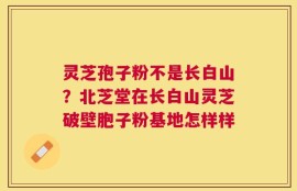 灵芝孢子粉不是长白山？北芝堂在长白山灵芝破壁胞子粉基地怎样样