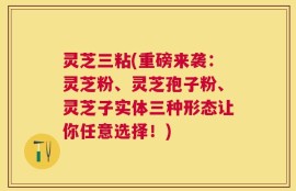 灵芝三粘(重磅来袭：灵芝粉、灵芝孢子粉、灵芝子实体三种形态让你任意选择！)
