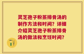 灵芝孢子粉蒸排骨汤的制作方法和时间？详细介绍灵芝孢子粉蒸排骨汤的做法和烹饪时间？