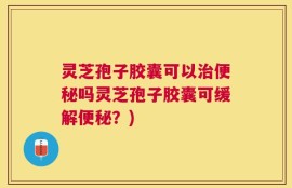 灵芝孢子胶囊可以治便秘吗灵芝孢子胶囊可缓解便秘？)