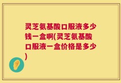 灵芝氨基酸口服液多少钱一盒啊(灵芝氨基酸口服液一盒价格是多少)