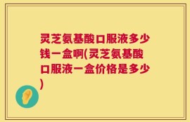 灵芝氨基酸口服液多少钱一盒啊(灵芝氨基酸口服液一盒价格是多少)