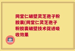 同堂仁破壁灵芝孢子粉胶囊(同堂仁灵芝孢子粉胶囊破壁技术促进吸收效果