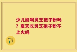 少儿能喝灵芝孢子粉吗？夏天吃灵芝孢子粉不上火吗