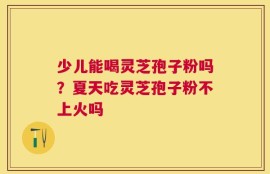 少儿能喝灵芝孢子粉吗？夏天吃灵芝孢子粉不上火吗