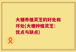 大棚养植灵芝的好处和坏处(大棚种植灵芝：优点与缺点)