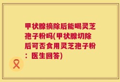 甲状腺摘除后能喝灵芝孢子粉吗(甲状腺切除后可否食用灵芝孢子粉：医生回答)