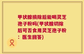 甲状腺摘除后能喝灵芝孢子粉吗(甲状腺切除后可否食用灵芝孢子粉：医生回答)