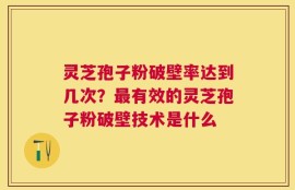 灵芝孢子粉破壁率达到几次？最有效的灵芝孢子粉破壁技术是什么