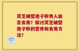 灵芝破壁孢子粉男人能否食用？探讨灵芝破壁孢子粉的营养和食用方法？