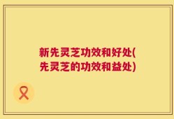 新先灵芝功效和好处(先灵芝的功效和益处)
