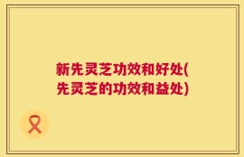 新先灵芝功效和好处(先灵芝的功效和益处)