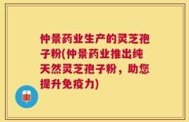 仲景药业生产的灵芝孢子粉(仲景药业推出纯天然灵芝孢子粉，助您提升免疫力)