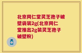 北京同仁堂灵芝孢子破壁袋装2g(北京同仁堂推出2g装灵芝孢子破壁粉)