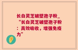 长白灵芝破壁孢子粉_“长白灵芝破壁孢子粉：高效吸收，增强免疫力”