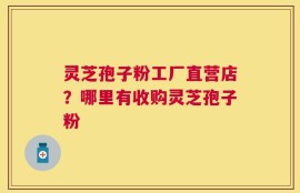 灵芝孢子粉工厂直营店？哪里有收购灵芝孢子粉