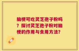 脑梗可吃灵芝孢子粉吗？探讨灵芝孢子粉对脑梗的作用与食用方法？