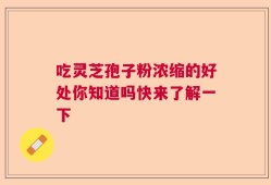 吃灵芝孢子粉浓缩的好处你知道吗快来了解一下