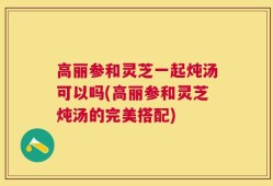 高丽参和灵芝一起炖汤可以吗(高丽参和灵芝炖汤的完美搭配)