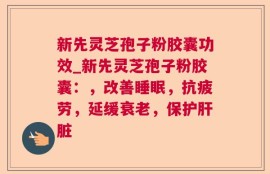 新先灵芝孢子粉胶囊功效_新先灵芝孢子粉胶囊：，改善睡眠，抗疲劳，延缓衰老，保护肝脏