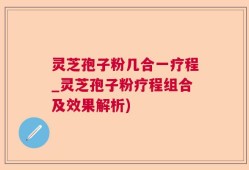 灵芝孢子粉几合一疗程_灵芝孢子粉疗程组合及效果解析)