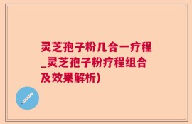 灵芝孢子粉几合一疗程_灵芝孢子粉疗程组合及效果解析)