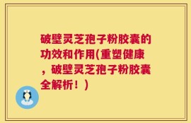 破壁灵芝孢子粉胶囊的功效和作用(重塑健康，破壁灵芝孢子粉胶囊全解析！)