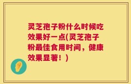 灵芝孢子粉什么时候吃效果好一点(灵芝孢子粉最佳食用时间，健康效果显著！)