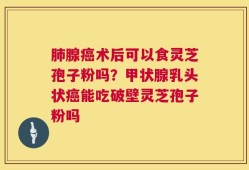 肺腺癌术后可以食灵芝孢子粉吗？甲状腺乳头状癌能吃破壁灵芝孢子粉吗