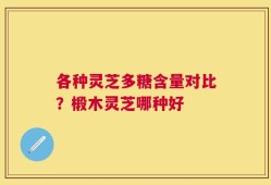 各种灵芝多糖含量对比？椴木灵芝哪种好