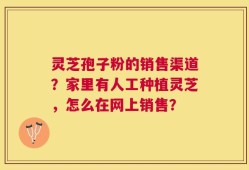 灵芝孢子粉的销售渠道？家里有人工种植灵芝，怎么在网上销售？