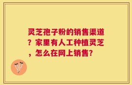 灵芝孢子粉的销售渠道？家里有人工种植灵芝，怎么在网上销售？