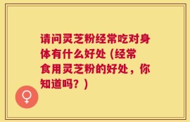 请问灵芝粉经常吃对身体有什么好处 (经常食用灵芝粉的好处，你知道吗？)