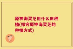 原神海灵芝用什么田种植(探究原神海灵芝的种植方式)
